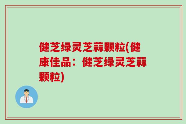 健芝绿灵芝蒜颗粒(健康佳品：健芝绿灵芝蒜颗粒)