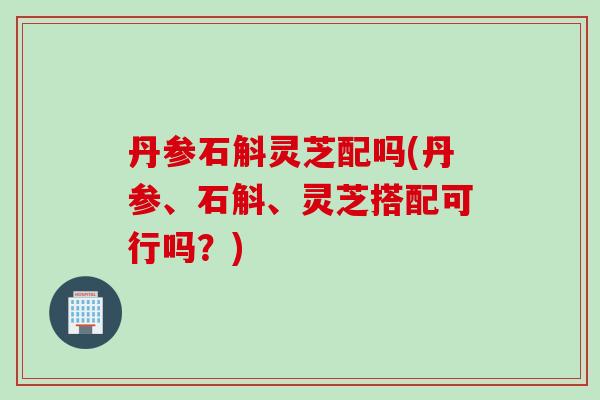 丹参石斛灵芝配吗(丹参、石斛、灵芝搭配可行吗？)