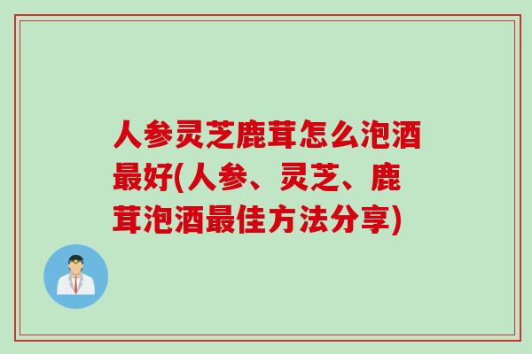 人参灵芝鹿茸怎么泡酒最好(人参、灵芝、鹿茸泡酒最佳方法分享)