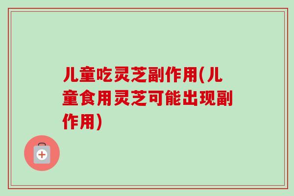 儿童吃灵芝副作用(儿童食用灵芝可能出现副作用)