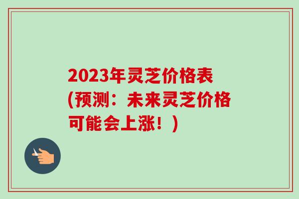 2023年灵芝价格表(预测：未来灵芝价格可能会上涨！)