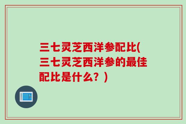 三七灵芝西洋参配比(三七灵芝西洋参的最佳配比是什么？)