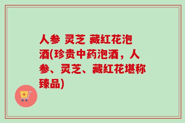 人参 灵芝 藏红花泡酒(珍贵中药泡酒，人参、灵芝、藏红花堪称臻品)