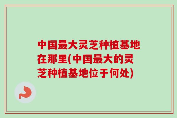 中国最大灵芝种植基地在那里(中国最大的灵芝种植基地位于何处)