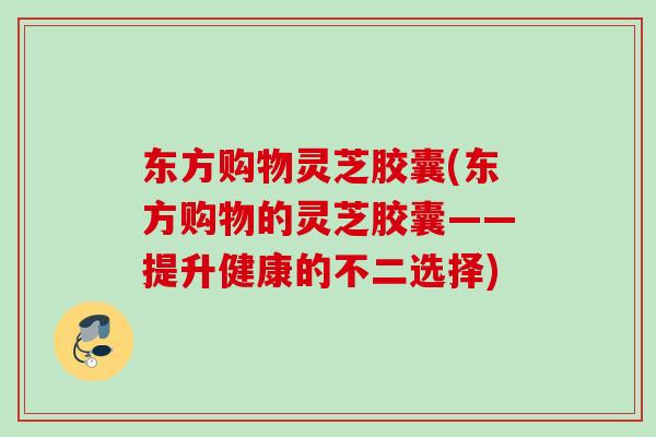 东方购物灵芝胶囊(东方购物的灵芝胶囊——提升健康的不二选择)