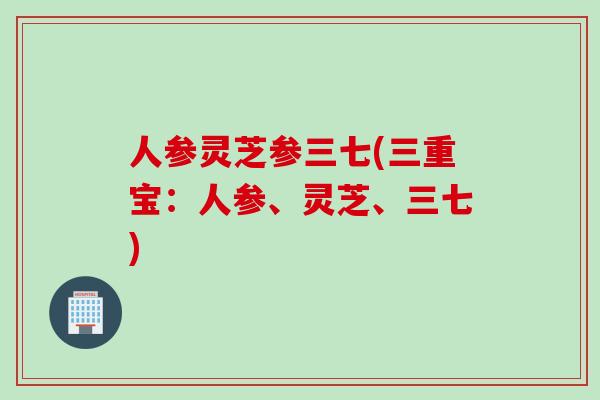 人参灵芝参三七(三重宝：人参、灵芝、三七)