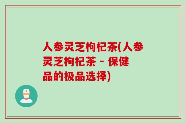 人参灵芝枸杞茶(人参灵芝枸杞茶 - 保健品的极品选择)