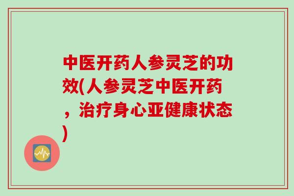 中医开药人参灵芝的功效(人参灵芝中医开药，治疗身心亚健康状态)