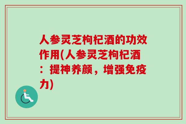 人参灵芝枸杞酒的功效作用(人参灵芝枸杞酒：提神养颜，增强免疫力)