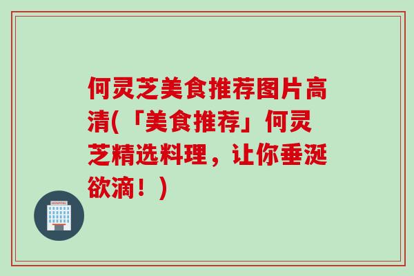 何灵芝美食推荐图片高清(「美食推荐」何灵芝精选料理，让你垂涎欲滴！)
