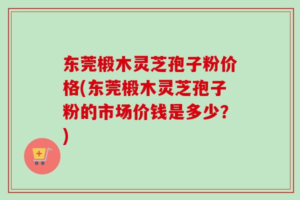 东莞椴木灵芝孢子粉价格(东莞椴木灵芝孢子粉的市场价钱是多少？)
