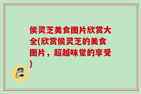 侯灵芝美食图片欣赏大全(欣赏侯灵芝的美食图片，超越味觉的享受)