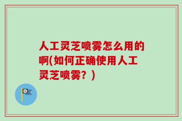 人工灵芝喷雾怎么用的啊(如何正确使用人工灵芝喷雾？)