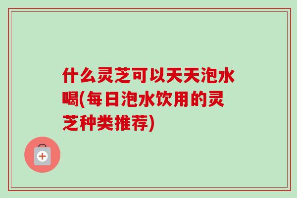 什么灵芝可以天天泡水喝(每日泡水饮用的灵芝种类推荐)