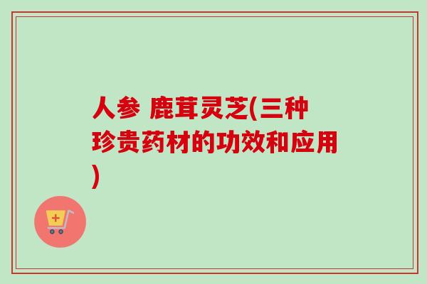 人参 鹿茸灵芝(三种珍贵药材的功效和应用)