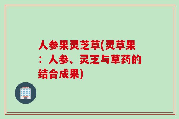 人参果灵芝草(灵草果：人参、灵芝与草药的结合成果)