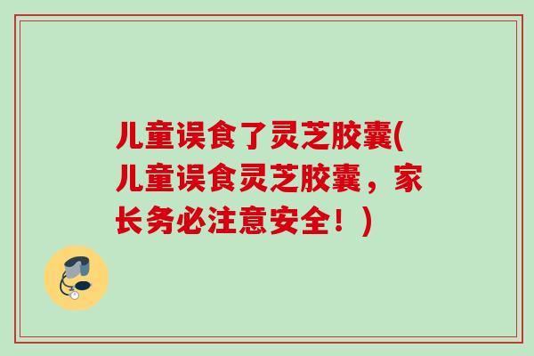 儿童误食了灵芝胶囊(儿童误食灵芝胶囊，家长务必注意安全！)