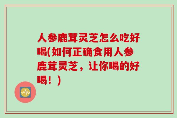 人参鹿茸灵芝怎么吃好喝(如何正确食用人参鹿茸灵芝，让你喝的好喝！)