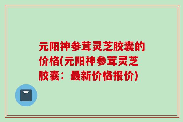 元阳神参茸灵芝胶囊的价格(元阳神参茸灵芝胶囊：最新价格报价)