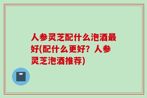 人参灵芝配什么泡酒最好(配什么更好？人参灵芝泡酒推荐)