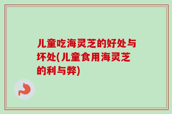 儿童吃海灵芝的好处与坏处(儿童食用海灵芝的利与弊)