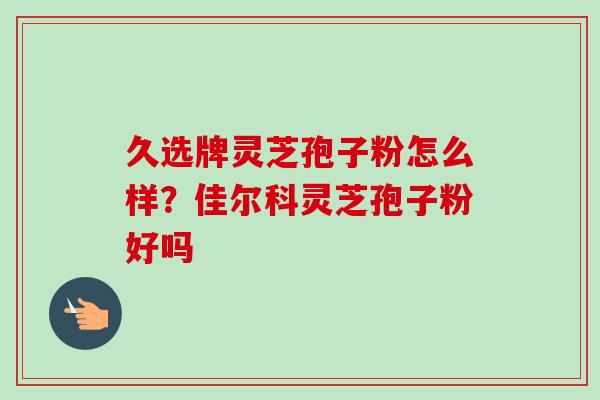 久选牌灵芝孢子粉怎么样？佳尔科灵芝孢子粉好吗