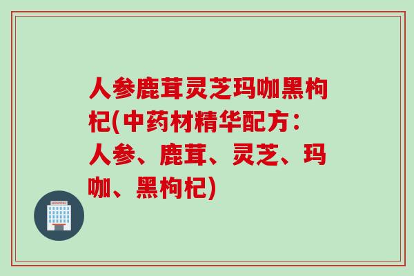 人参鹿茸灵芝玛咖黑枸杞(中药材精华配方：人参、鹿茸、灵芝、玛咖、黑枸杞)