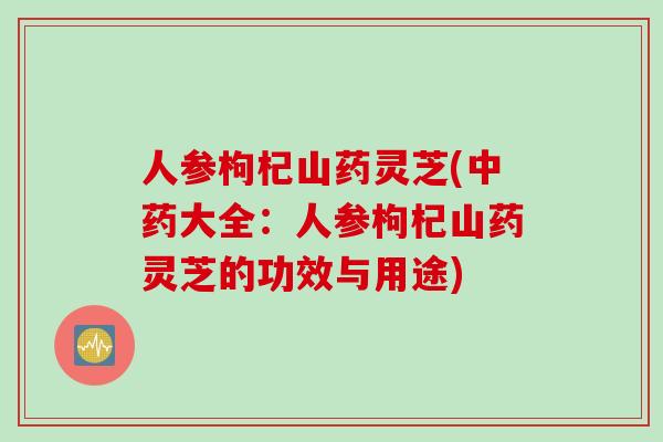 人参枸杞山药灵芝(中药大全：人参枸杞山药灵芝的功效与用途)