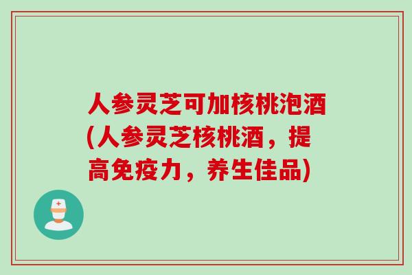 人参灵芝可加核桃泡酒(人参灵芝核桃酒，提高免疫力，养生佳品)