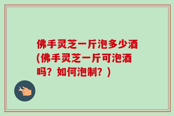 佛手灵芝一斤泡多少酒(佛手灵芝一斤可泡酒吗？如何泡制？)