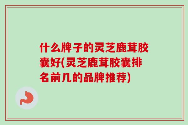 什么牌子的灵芝鹿茸胶囊好(灵芝鹿茸胶囊排名前几的品牌推荐)