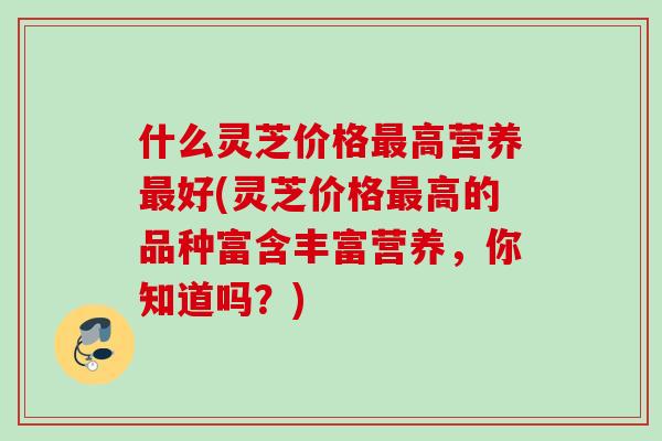 什么灵芝价格最高营养最好(灵芝价格最高的品种富含丰富营养，你知道吗？)