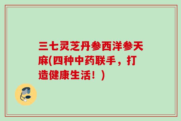 三七灵芝丹参西洋参天麻(四种中药联手，打造健康生活！)