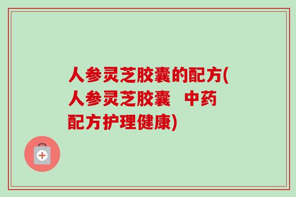 人参灵芝胶囊的配方(人参灵芝胶囊  中药配方护理健康)