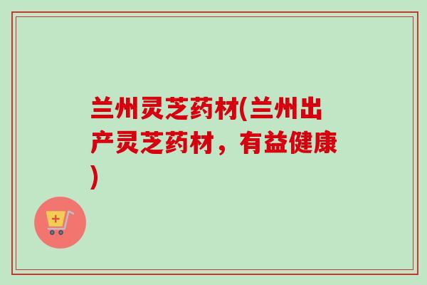 兰州灵芝药材(兰州出产灵芝药材，有益健康)