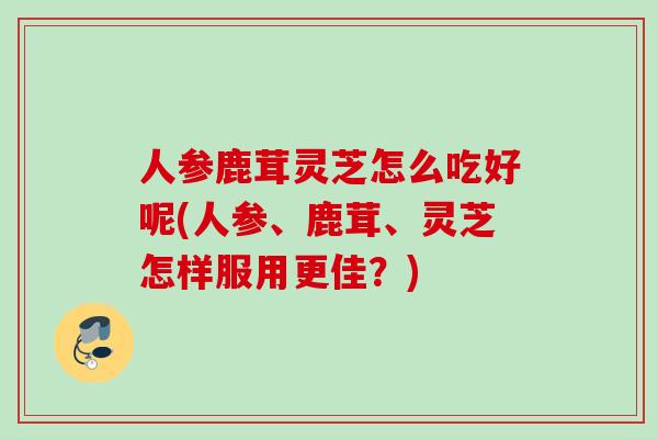 人参鹿茸灵芝怎么吃好呢(人参、鹿茸、灵芝怎样服用更佳？)