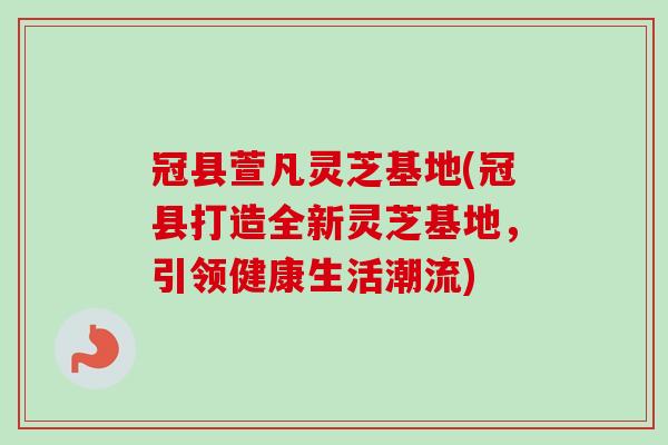 冠县萱凡灵芝基地(冠县打造全新灵芝基地，引领健康生活潮流)
