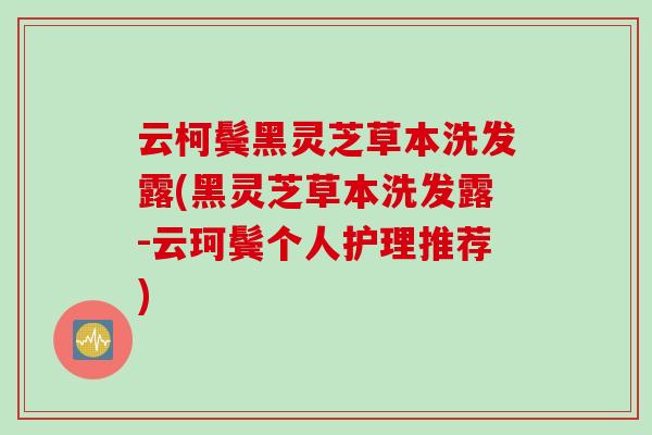云柯鬓黑灵芝草本洗发露(黑灵芝草本洗发露-云珂鬓个人护理推荐)
