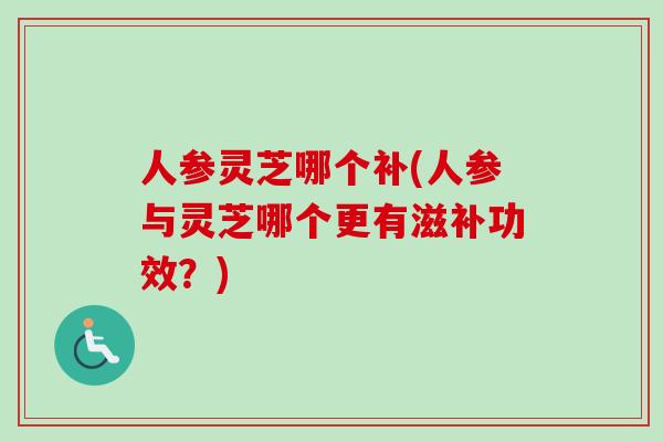 人参灵芝哪个补(人参与灵芝哪个更有滋补功效？)