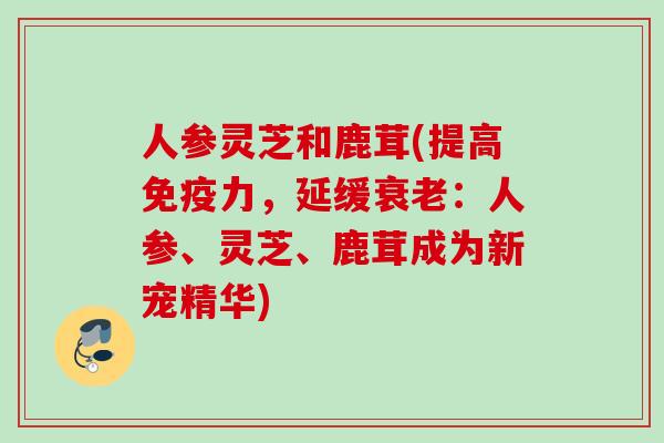 人参灵芝和鹿茸(提高免疫力，延缓衰老：人参、灵芝、鹿茸成为新宠精华)