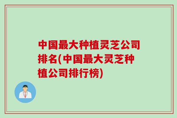 中国最大种植灵芝公司排名(中国最大灵芝种植公司排行榜)