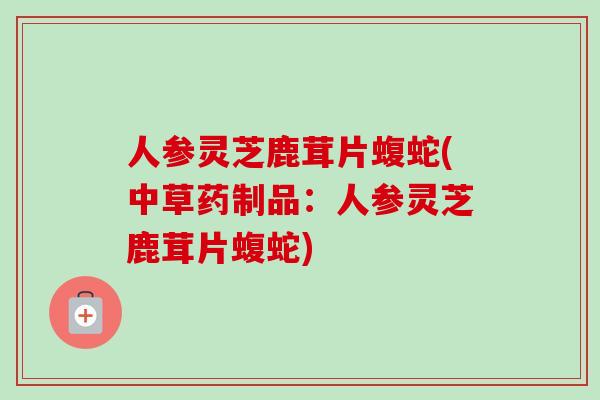 人参灵芝鹿茸片蝮蛇(中草药制品：人参灵芝鹿茸片蝮蛇)