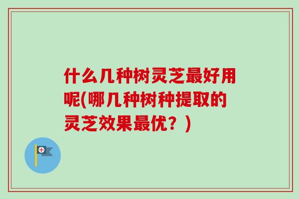 什么几种树灵芝最好用呢(哪几种树种提取的灵芝效果最优？)