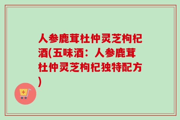 人参鹿茸杜仲灵芝枸杞酒(五味酒：人参鹿茸杜仲灵芝枸杞独特配方)