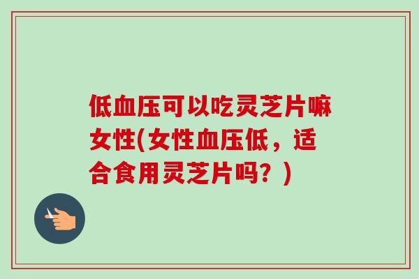 低血压可以吃灵芝片嘛女性(女性血压低，适合食用灵芝片吗？)