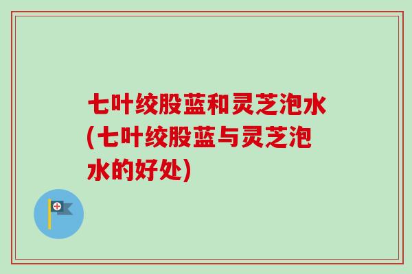 七叶绞股蓝和灵芝泡水(七叶绞股蓝与灵芝泡水的好处)
