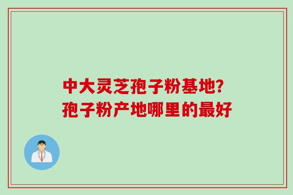 中大灵芝孢子粉基地？孢子粉产地哪里的最好