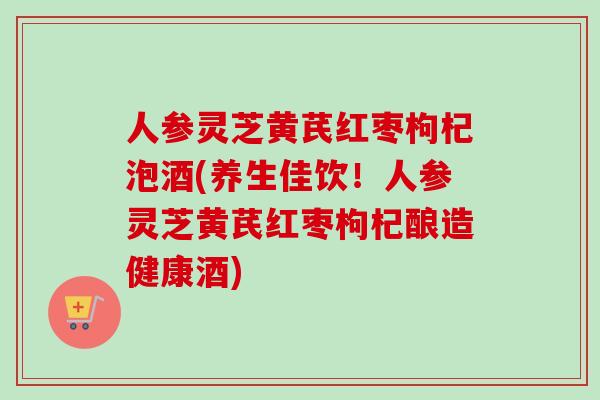人参灵芝黄芪红枣枸杞泡酒(养生佳饮！人参灵芝黄芪红枣枸杞酿造健康酒)