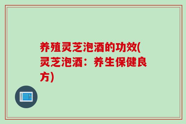 养殖灵芝泡酒的功效(灵芝泡酒：养生保健良方)