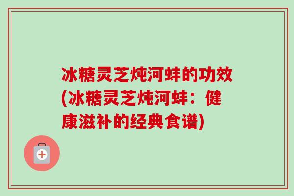 冰糖灵芝炖河蚌的功效(冰糖灵芝炖河蚌：健康滋补的经典食谱)